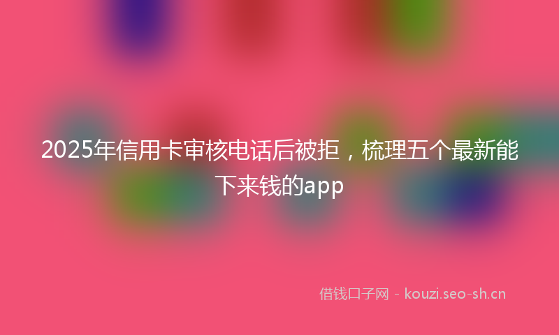 2025年信用卡审核电话后被拒，梳理五个最新能下来钱的app