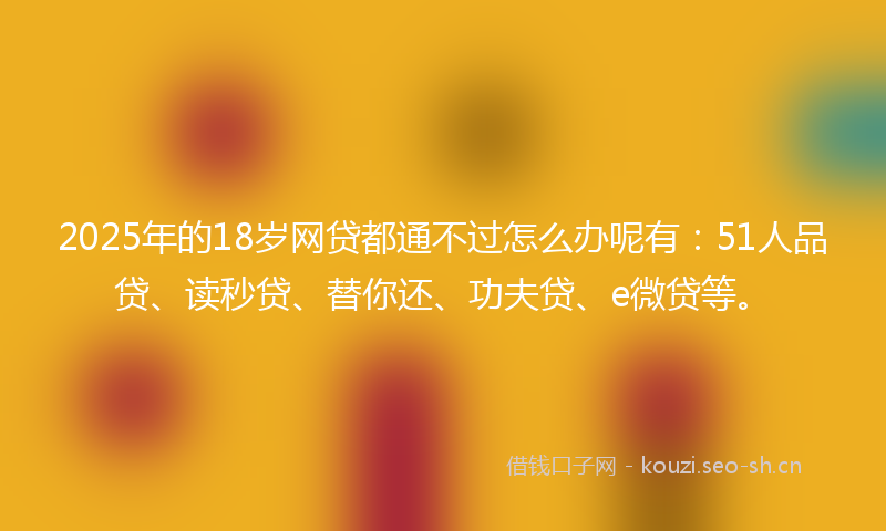 2025年的18岁网贷都通不过怎么办呢有：51人品贷、读秒贷、替你还、功夫贷、e微贷等。