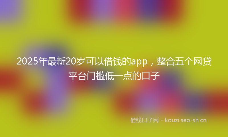 2025年最新20岁可以借钱的app，整合五个网贷平台门槛低一点的口子