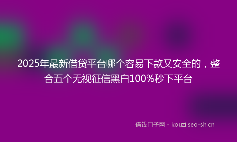 2025年最新借贷平台哪个容易下款又安全的，整合五个无视征信黑白100%秒下平台