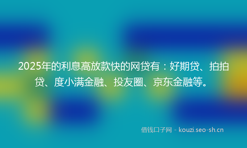 2025年的利息高放款快的网贷有：好期贷、拍拍贷、度小满金融、投友圈、京东金融等。