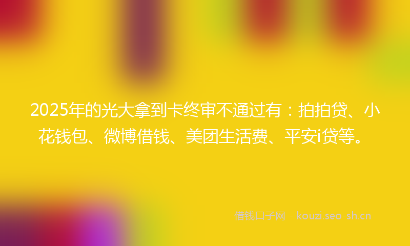 2025年的光大拿到卡终审不通过有：拍拍贷、小花钱包、微博借钱、美团生活费、平安i贷等。