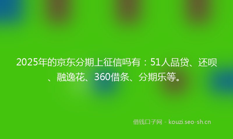 2025年的京东分期上征信吗有：51人品贷、还呗、融逸花、360借条、分期乐等。