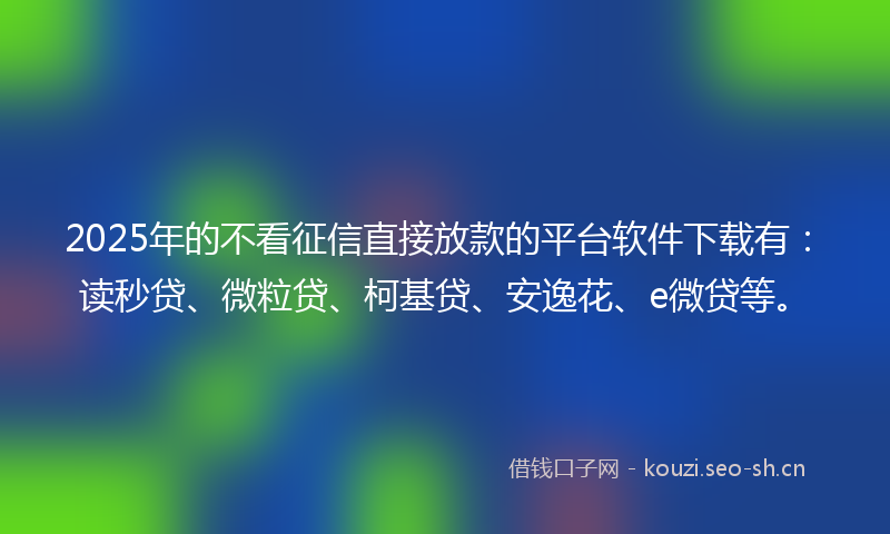 2025年的不看征信直接放款的平台软件下载有：读秒贷、微粒贷、柯基贷、安逸花、e微贷等。