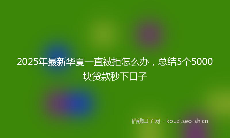 2025年最新华夏一直被拒怎么办，总结5个5000块贷款秒下口子