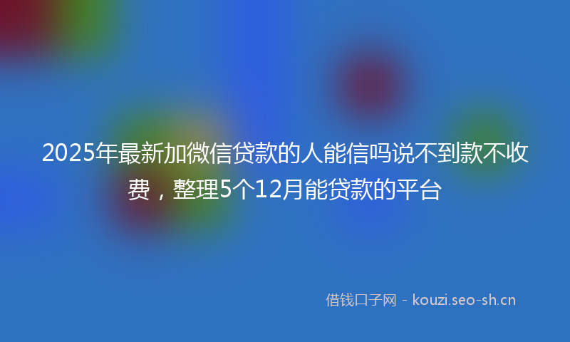 2025年最新加微信贷款的人能信吗说不到款不收费，整理5个12月能贷款的平台