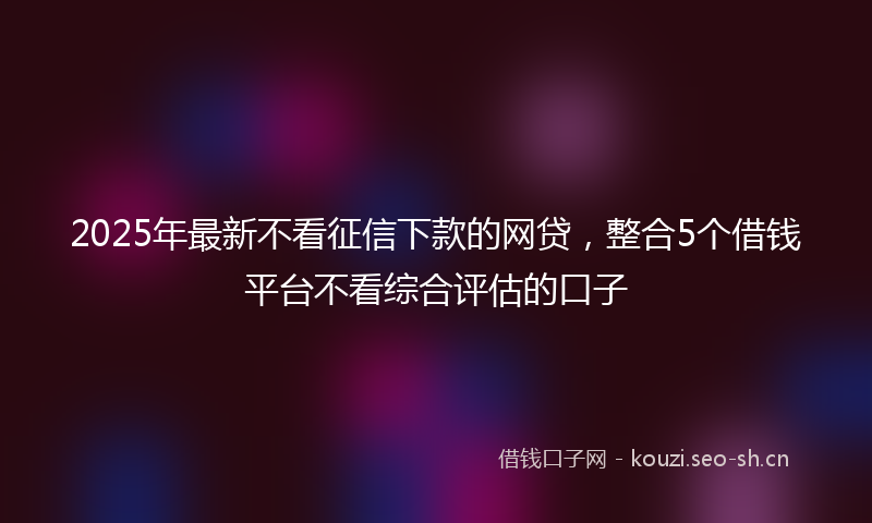 2025年最新不看征信下款的网贷，整合5个借钱平台不看综合评估的口子
