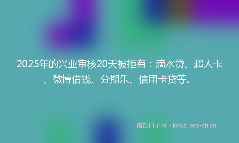 2025年的兴业审核20天被拒有:滴水贷、超人卡、微博借钱、分期乐、信用卡贷等。
