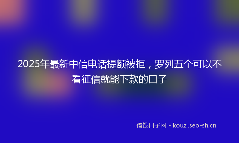 2025年最新中信电话提额被拒，罗列五个可以不看征信就能下款的口子
