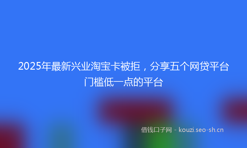 2025年最新兴业淘宝卡被拒，分享五个网贷平台门槛低一点的平台