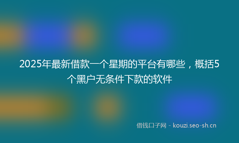 2025年最新借款一个星期的平台有哪些,概括5个黑户无条件下款的软件