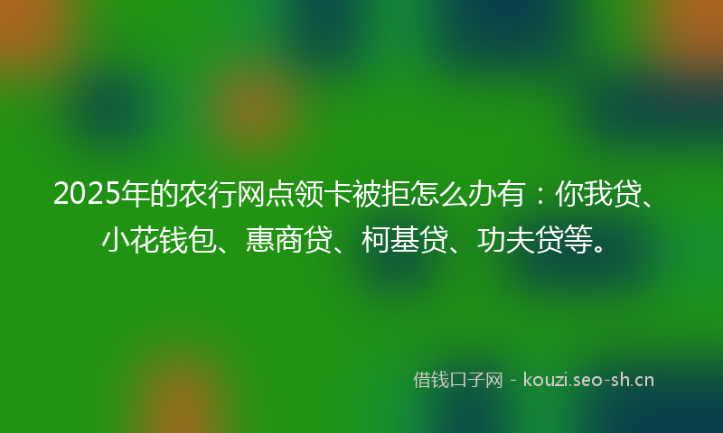 2025年的农行网点领卡被拒怎么办有：你我贷、小花钱包、惠商贷、柯基贷、功夫贷等。