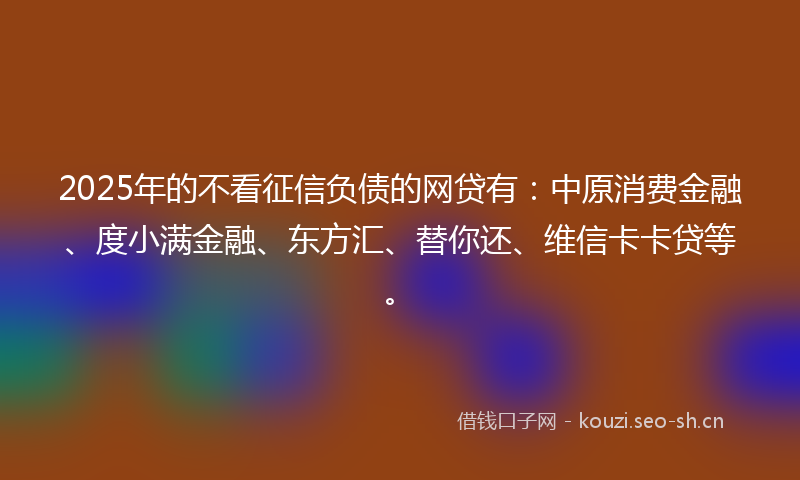2025年的不看征信负债的网贷有:中原消费金融、度小满金融、东方汇、替你还、维信卡卡贷等。