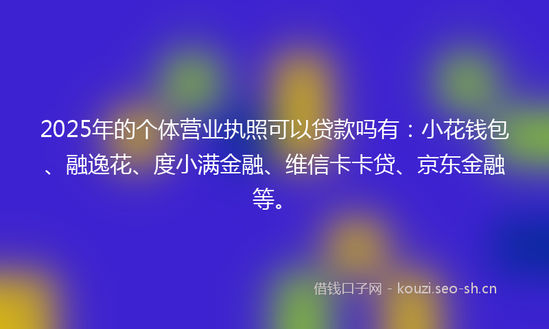 2025年的个体营业执照可以贷款吗有：小花钱包、融逸花、度小满金融、维信卡卡贷、京东金融等。
