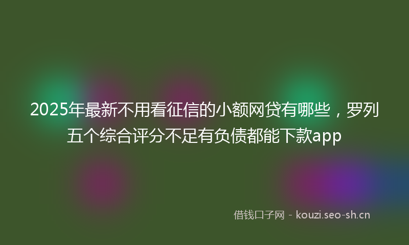 2025年最新不用看征信的小额网贷有哪些，罗列五个综合评分不足有负债都能下款app