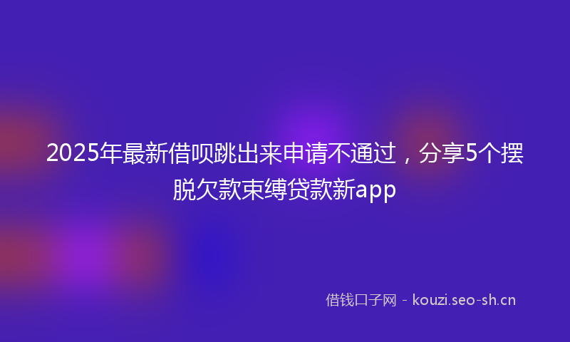 2025年最新借呗跳出来申请不通过，分享5个摆脱欠款束缚贷款新app