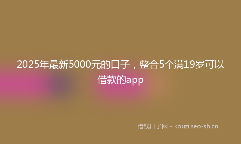 2025年最新5000元的口子，整合5个满19岁可以借款的app