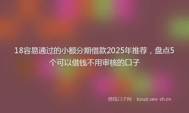 18容易通过的小额分期借款2025年推荐，盘点5个可以借钱不用审核的口子