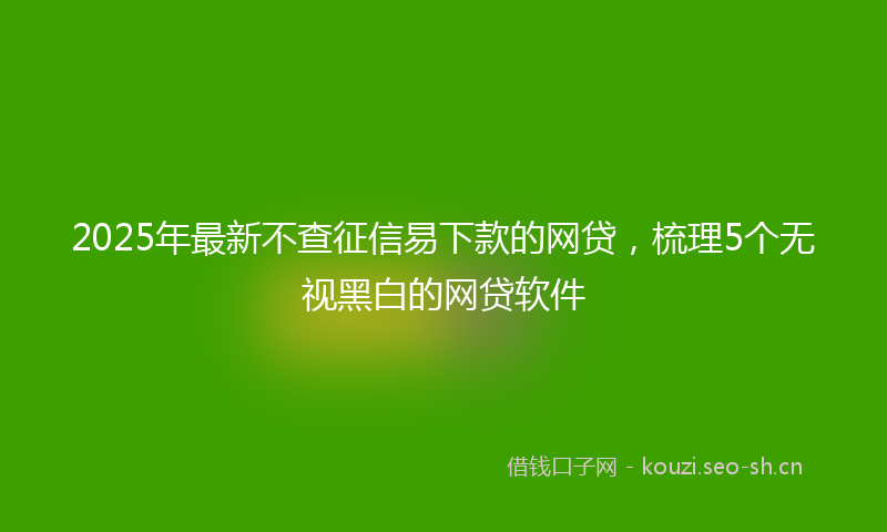 2025年最新不查征信易下款的网贷，梳理5个无视黑白的网贷软件