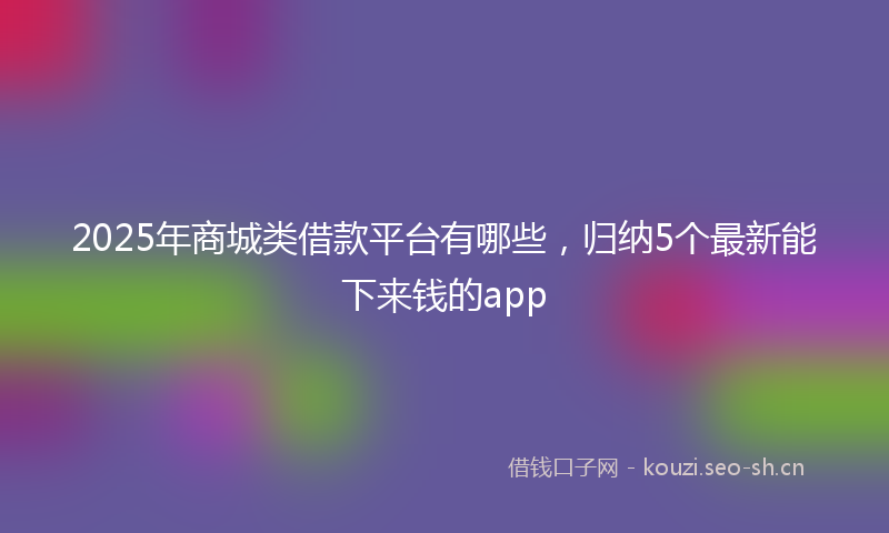 2025年商城类借款平台有哪些，归纳5个最新能下来钱的app