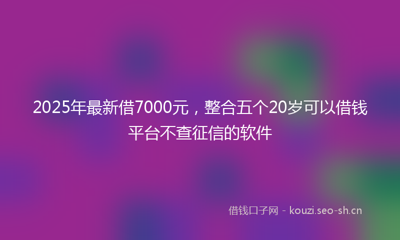 2025年最新借7000元，整合五个20岁可以借钱平台不查征信的软件