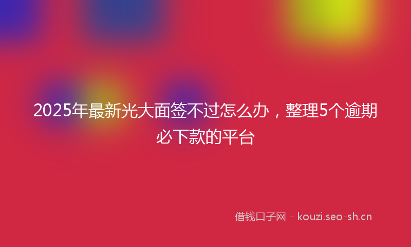 2025年最新光大面签不过怎么办，整理5个逾期必下款的平台