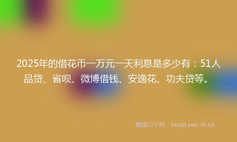 2025年的借花币一万元一天利息是多少有：51人品贷、省呗、微博借钱、安逸花、功夫贷等。