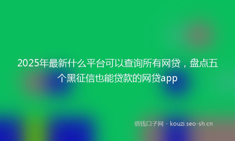 2025年最新什么平台可以查询所有网贷，盘点五个黑征信也能贷款的网贷app