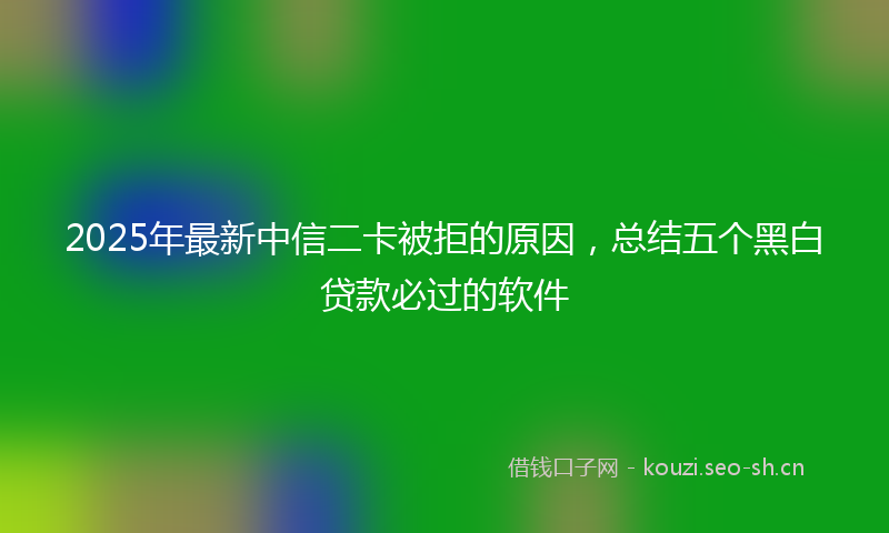 2025年最新中信二卡被拒的原因，总结五个黑白贷款必过的软件
