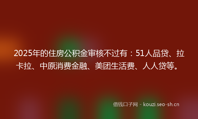 2025年的住房公积金审核不过有：51人品贷、拉卡拉、中原消费金融、美团生活费、人人贷等。