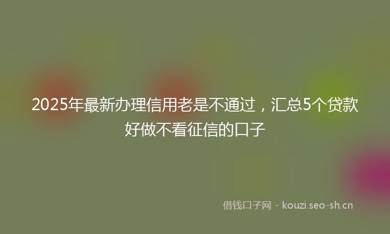 2025年最新办理信用老是不通过，汇总5个贷款好做不看征信的口子