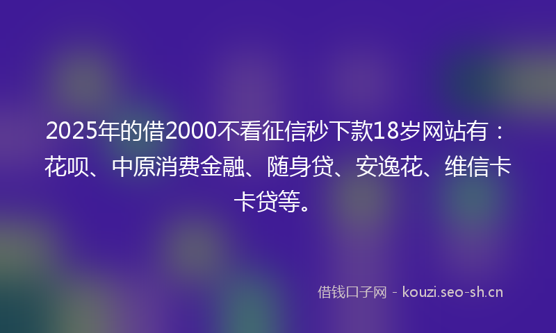 2025年的借2000不看征信秒下款18岁网站有：花呗、中原消费金融、随身贷、安逸花、维信卡卡贷等。