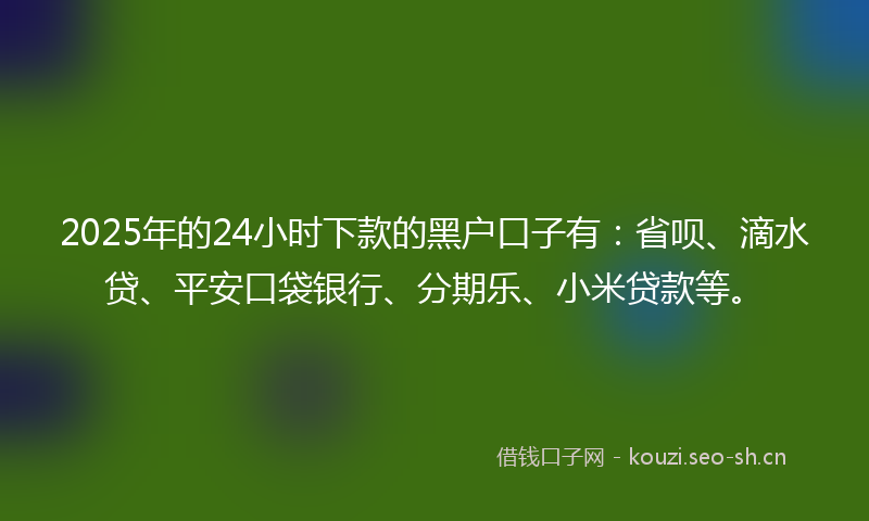 2025年的24小时下款的黑户口子有：省呗、滴水贷、平安口袋银行、分期乐、小米贷款等。