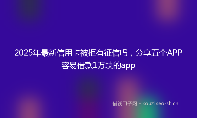 2025年最新信用卡被拒有征信吗，分享五个APP容易借款1万块的app