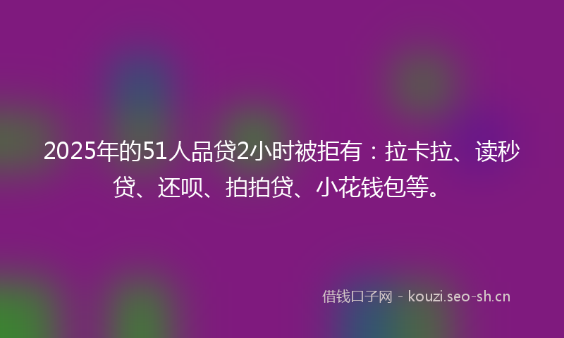 2025年的51人品贷2小时被拒有：拉卡拉、读秒贷、还呗、拍拍贷、小花钱包等。