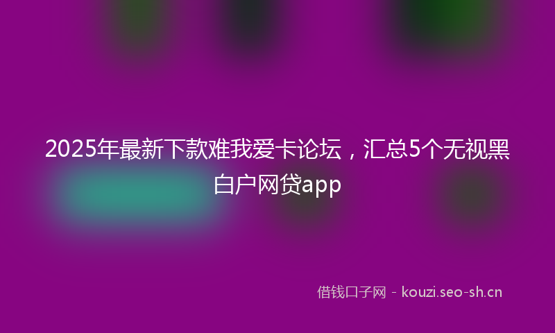 2025年最新下款难我爱卡论坛，汇总5个无视黑白户网贷app