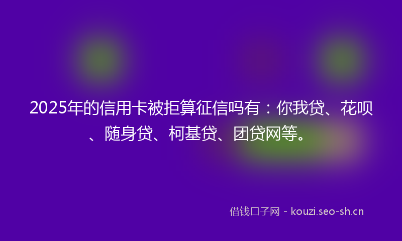 2025年的信用卡被拒算征信吗有：你我贷、花呗、随身贷、柯基贷、团贷网等。
