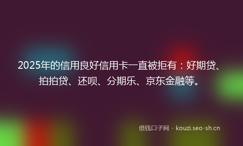 2025年的信用良好信用卡一直被拒有：好期贷、拍拍贷、还呗、分期乐、京东金融等。