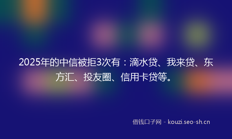 2025年的中信被拒3次有：滴水贷、我来贷、东方汇、投友圈、信用卡贷等。