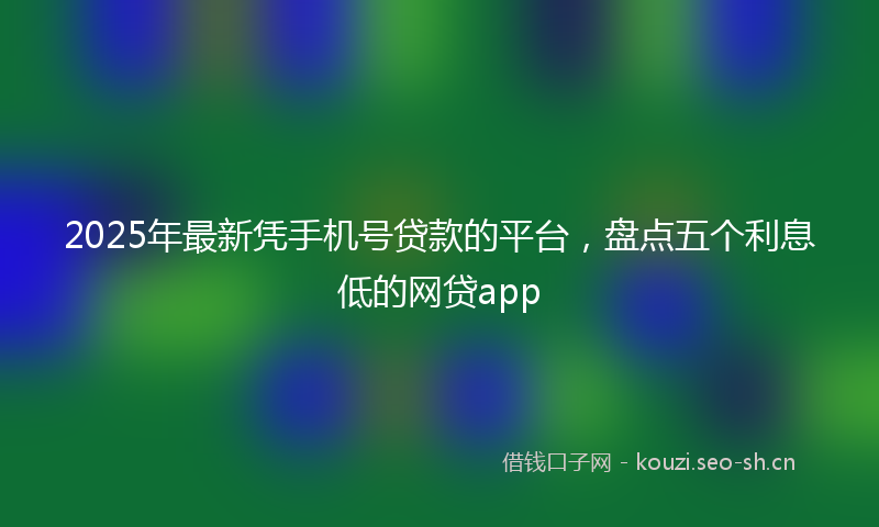 2025年最新凭手机号贷款的平台，盘点五个利息低的网贷app