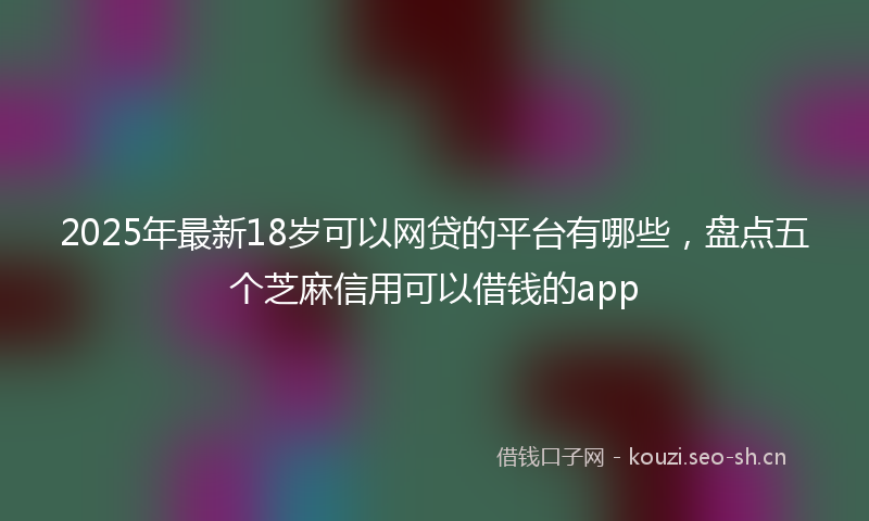2025年最新18岁可以网贷的平台有哪些，盘点五个芝麻信用可以借钱的app