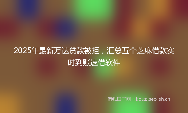 2025年最新万达贷款被拒，汇总五个芝麻借款实时到账速借软件