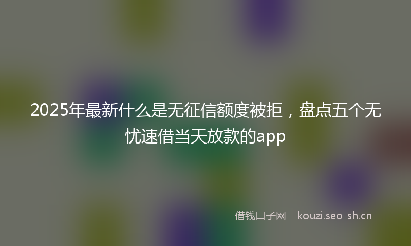 2025年最新什么是无征信额度被拒,盘点五个无忧速借当天放款的app