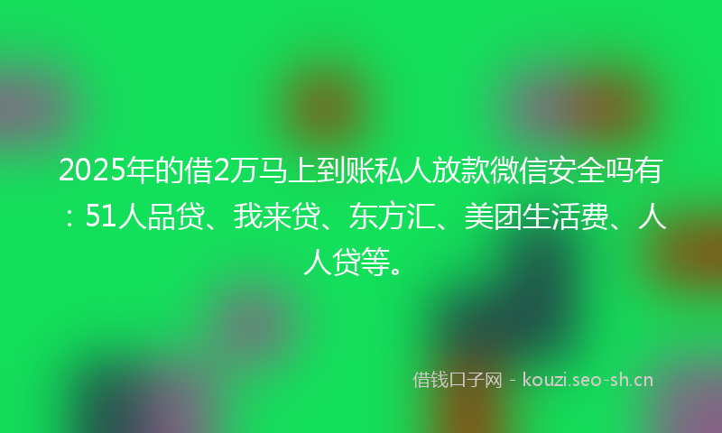 2025年的借2万马上到账私人放款微信安全吗有：51人品贷、我来贷、东方汇、美团生活费、人人贷等。