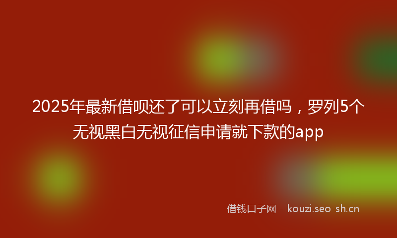 2025年最新借呗还了可以立刻再借吗，罗列5个无视黑白无视征信申请就下款的app