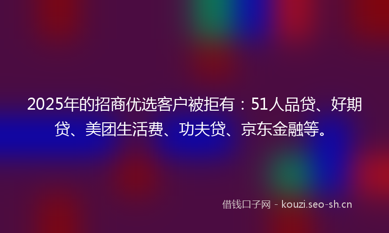 2025年的招商优选客户被拒有：51人品贷、好期贷、美团生活费、功夫贷、京东金融等。