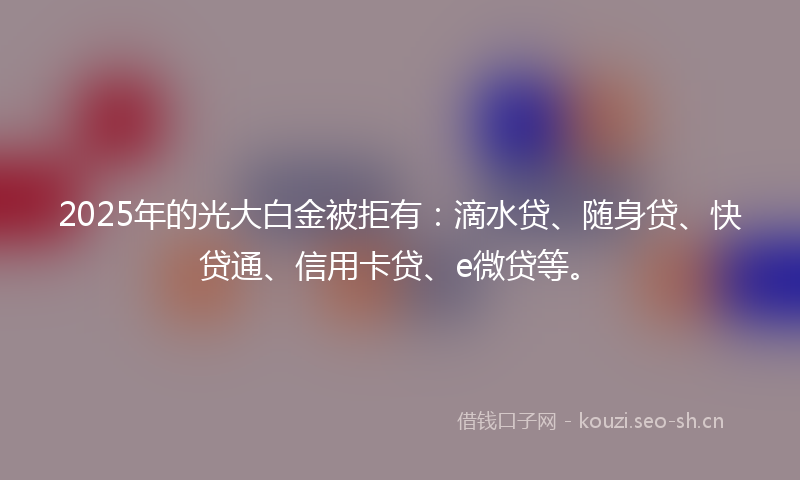 2025年的光大白金被拒有：滴水贷、随身贷、快贷通、信用卡贷、e微贷等。