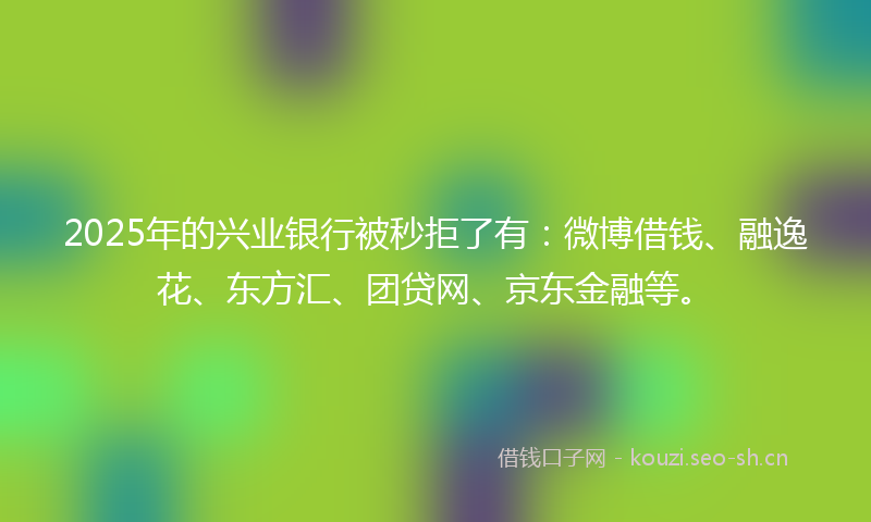 2025年的兴业银行被秒拒了有：微博借钱、融逸花、东方汇、团贷网、京东金融等。