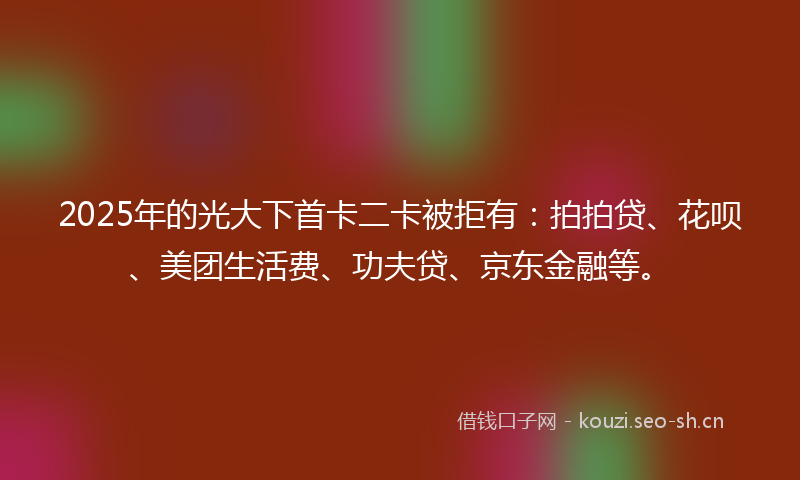 2025年的光大下首卡二卡被拒有：拍拍贷、花呗、美团生活费、功夫贷、京东金融等。
