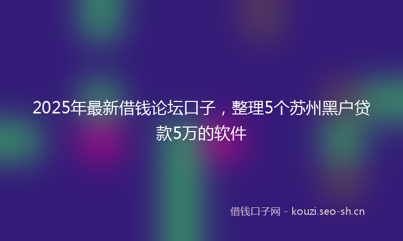 2025年最新借钱论坛口子，整理5个苏州黑户贷款5万的软件